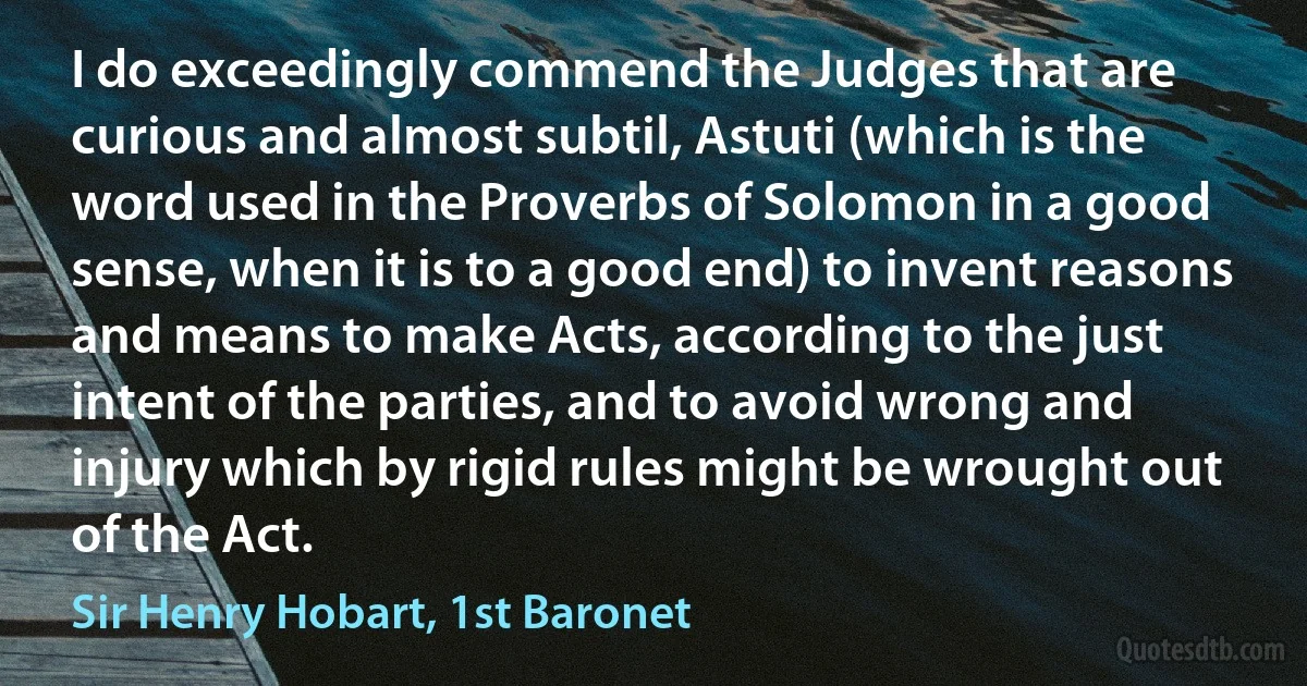 I do exceedingly commend the Judges that are curious and almost subtil, Astuti (which is the word used in the Proverbs of Solomon in a good sense, when it is to a good end) to invent reasons and means to make Acts, according to the just intent of the parties, and to avoid wrong and injury which by rigid rules might be wrought out of the Act. (Sir Henry Hobart, 1st Baronet)