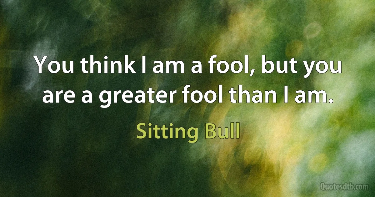 You think I am a fool, but you are a greater fool than I am. (Sitting Bull)