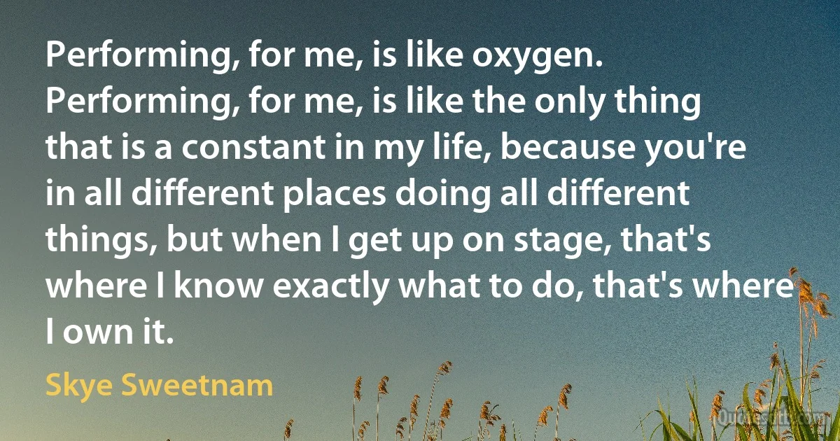 Performing, for me, is like oxygen. Performing, for me, is like the only thing that is a constant in my life, because you're in all different places doing all different things, but when I get up on stage, that's where I know exactly what to do, that's where I own it. (Skye Sweetnam)