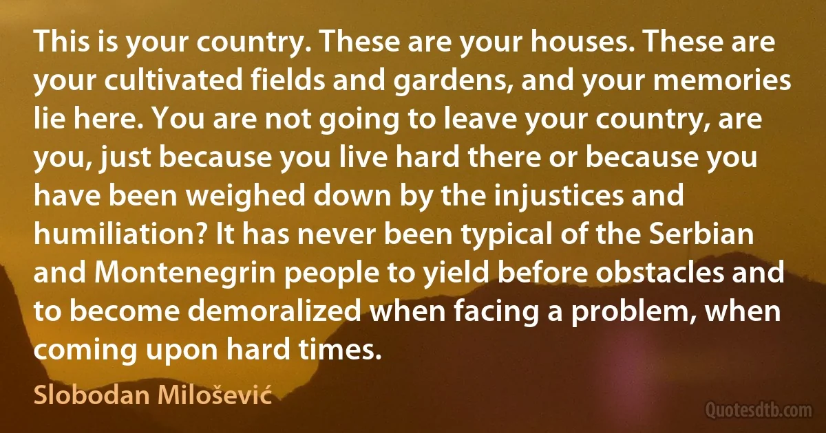 This is your country. These are your houses. These are your cultivated fields and gardens, and your memories lie here. You are not going to leave your country, are you, just because you live hard there or because you have been weighed down by the injustices and humiliation? It has never been typical of the Serbian and Montenegrin people to yield before obstacles and to become demoralized when facing a problem, when coming upon hard times. (Slobodan Milošević)