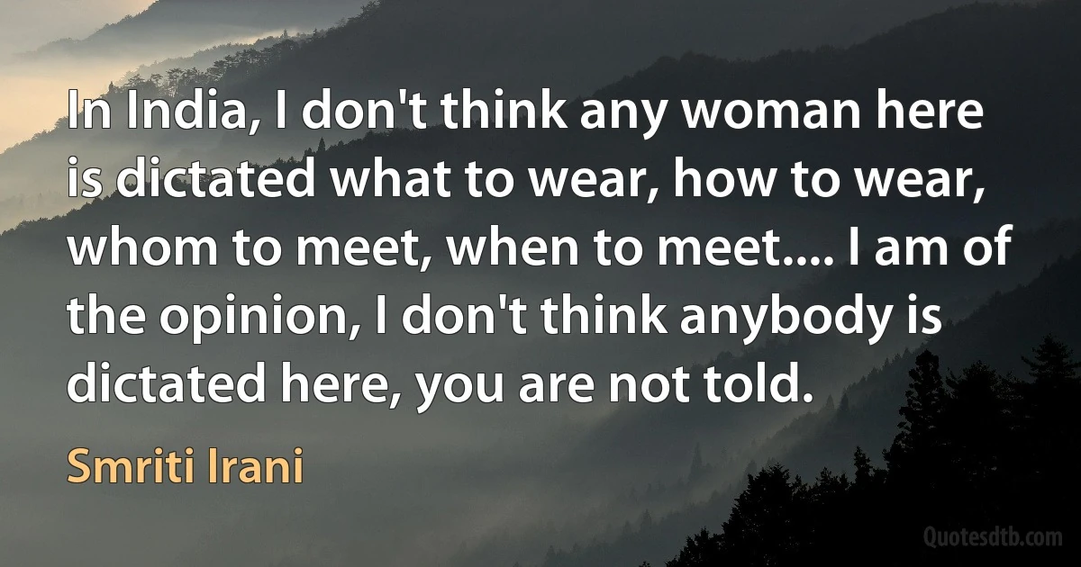 In India, I don't think any woman here is dictated what to wear, how to wear, whom to meet, when to meet.... I am of the opinion, I don't think anybody is dictated here, you are not told. (Smriti Irani)