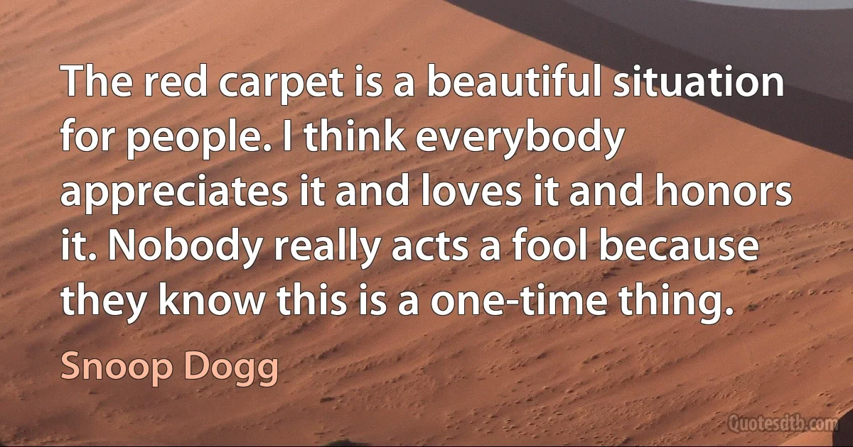 The red carpet is a beautiful situation for people. I think everybody appreciates it and loves it and honors it. Nobody really acts a fool because they know this is a one-time thing. (Snoop Dogg)