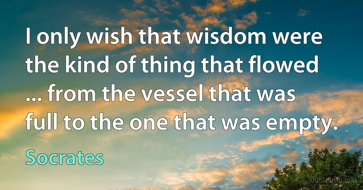 I only wish that wisdom were the kind of thing that flowed ... from the vessel that was full to the one that was empty. (Socrates)