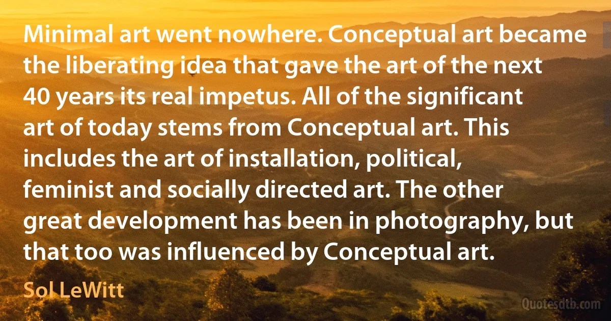 Minimal art went nowhere. Conceptual art became the liberating idea that gave the art of the next 40 years its real impetus. All of the significant art of today stems from Conceptual art. This includes the art of installation, political, feminist and socially directed art. The other great development has been in photography, but that too was influenced by Conceptual art. (Sol LeWitt)