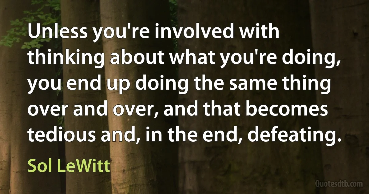 Unless you're involved with thinking about what you're doing, you end up doing the same thing over and over, and that becomes tedious and, in the end, defeating. (Sol LeWitt)