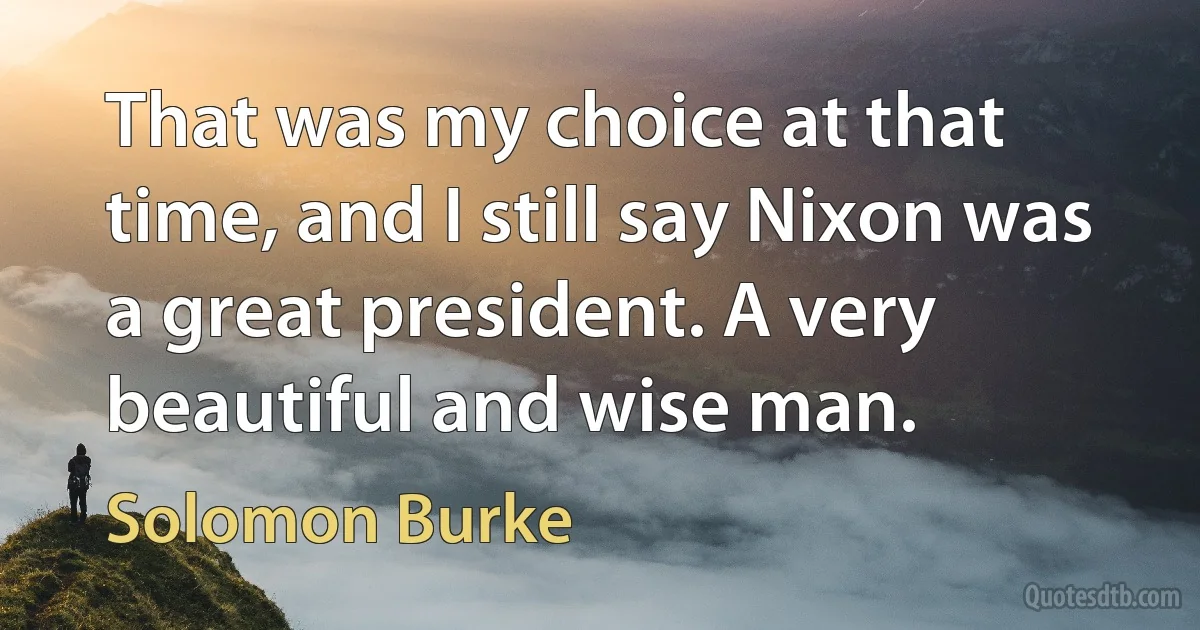 That was my choice at that time, and I still say Nixon was a great president. A very beautiful and wise man. (Solomon Burke)