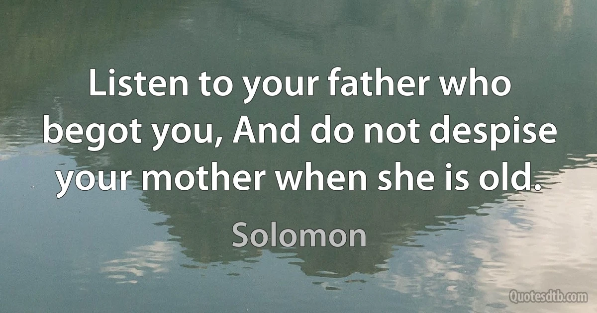 Listen to your father who begot you, And do not despise your mother when she is old. (Solomon)