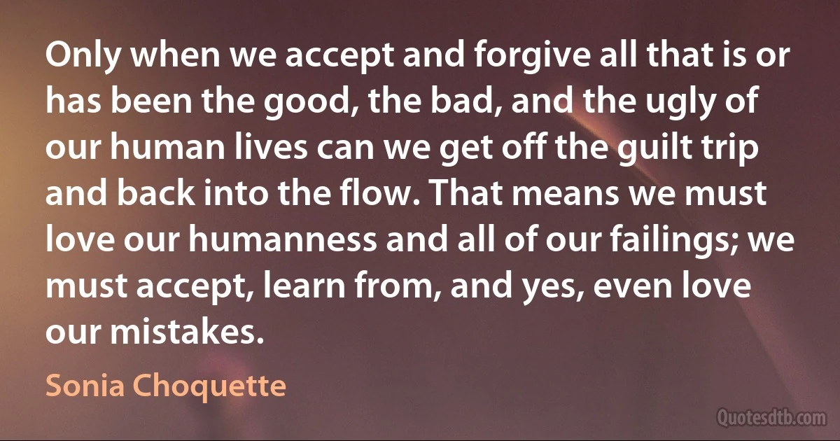 Only when we accept and forgive all that is or has been the good, the bad, and the ugly of our human lives can we get off the guilt trip and back into the flow. That means we must love our humanness and all of our failings; we must accept, learn from, and yes, even love our mistakes. (Sonia Choquette)