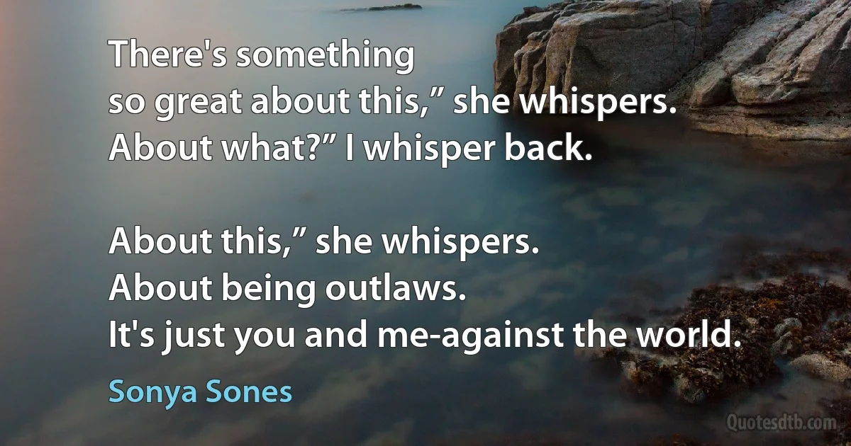 There's something
so great about this,” she whispers.
About what?” I whisper back.

About this,” she whispers.
About being outlaws.
It's just you and me-against the world. (Sonya Sones)