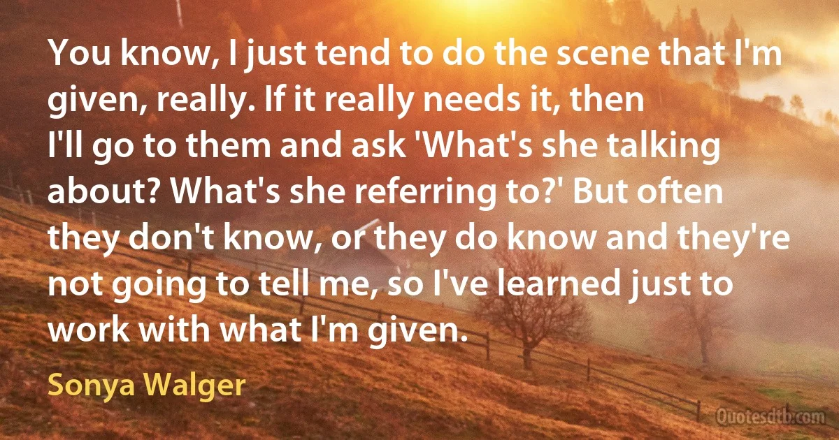 You know, I just tend to do the scene that I'm given, really. If it really needs it, then I'll go to them and ask 'What's she talking about? What's she referring to?' But often they don't know, or they do know and they're not going to tell me, so I've learned just to work with what I'm given. (Sonya Walger)