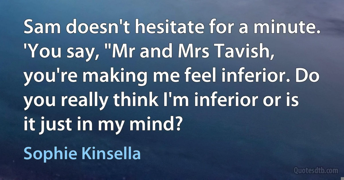 Sam doesn't hesitate for a minute.
'You say, "Mr and Mrs Tavish, you're making me feel inferior. Do you really think I'm inferior or is it just in my mind? (Sophie Kinsella)