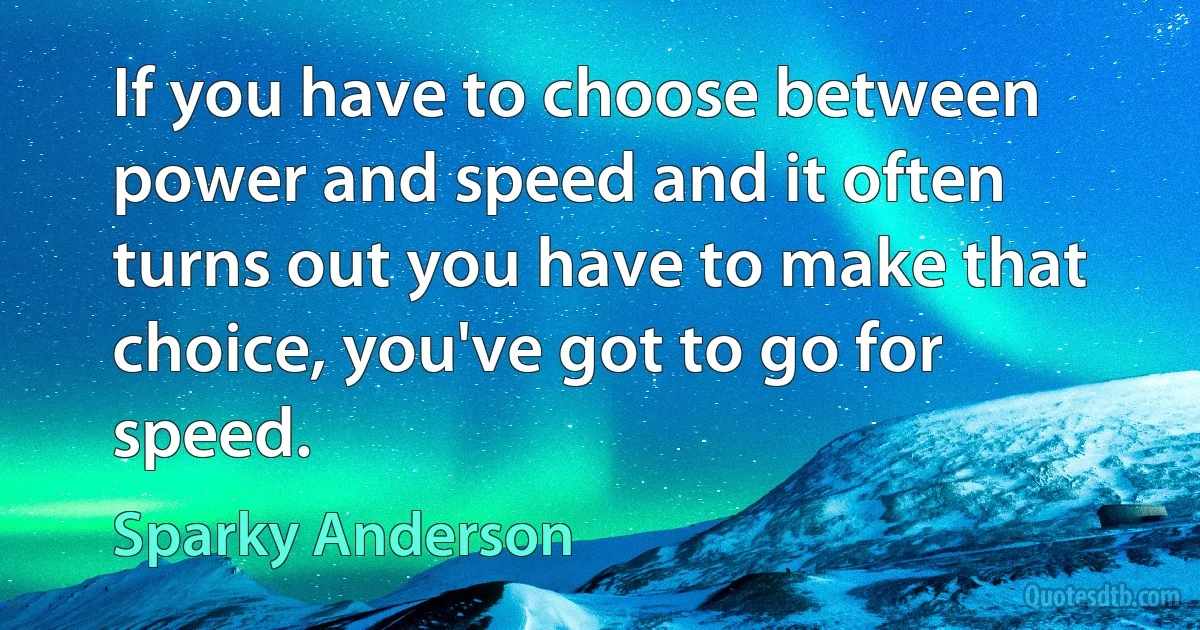 If you have to choose between power and speed and it often turns out you have to make that choice, you've got to go for speed. (Sparky Anderson)