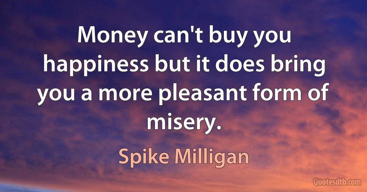 Money can't buy you happiness but it does bring you a more pleasant form of misery. (Spike Milligan)