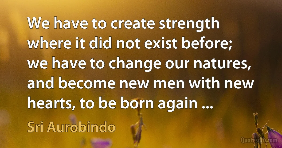 We have to create strength where it did not exist before; we have to change our natures, and become new men with new hearts, to be born again ... (Sri Aurobindo)