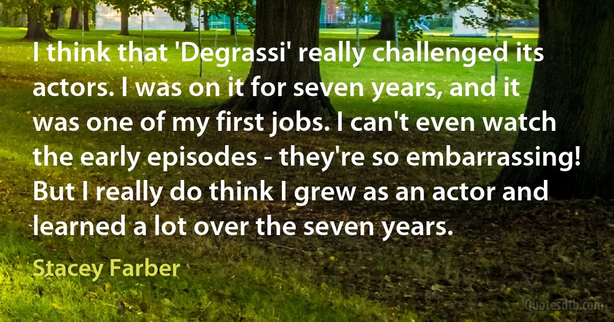 I think that 'Degrassi' really challenged its actors. I was on it for seven years, and it was one of my first jobs. I can't even watch the early episodes - they're so embarrassing! But I really do think I grew as an actor and learned a lot over the seven years. (Stacey Farber)