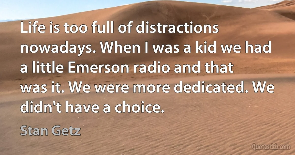 Life is too full of distractions nowadays. When I was a kid we had a little Emerson radio and that was it. We were more dedicated. We didn't have a choice. (Stan Getz)