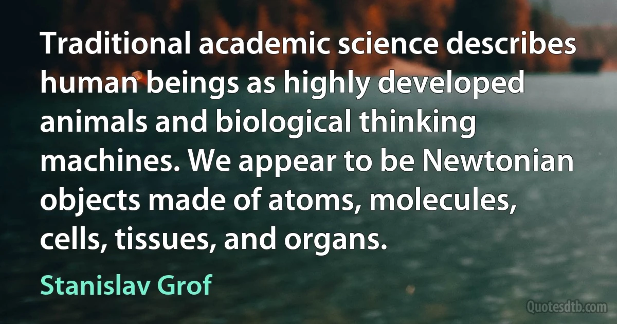 Traditional academic science describes human beings as highly developed animals and biological thinking machines. We appear to be Newtonian objects made of atoms, molecules, cells, tissues, and organs. (Stanislav Grof)