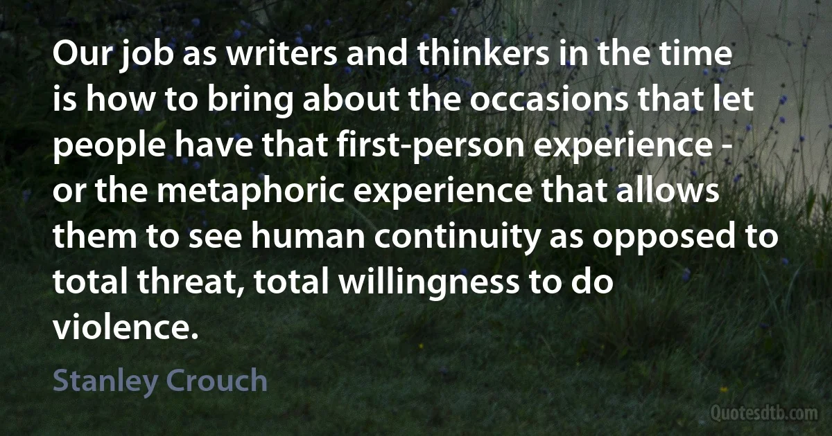 Our job as writers and thinkers in the time is how to bring about the occasions that let people have that first-person experience - or the metaphoric experience that allows them to see human continuity as opposed to total threat, total willingness to do violence. (Stanley Crouch)