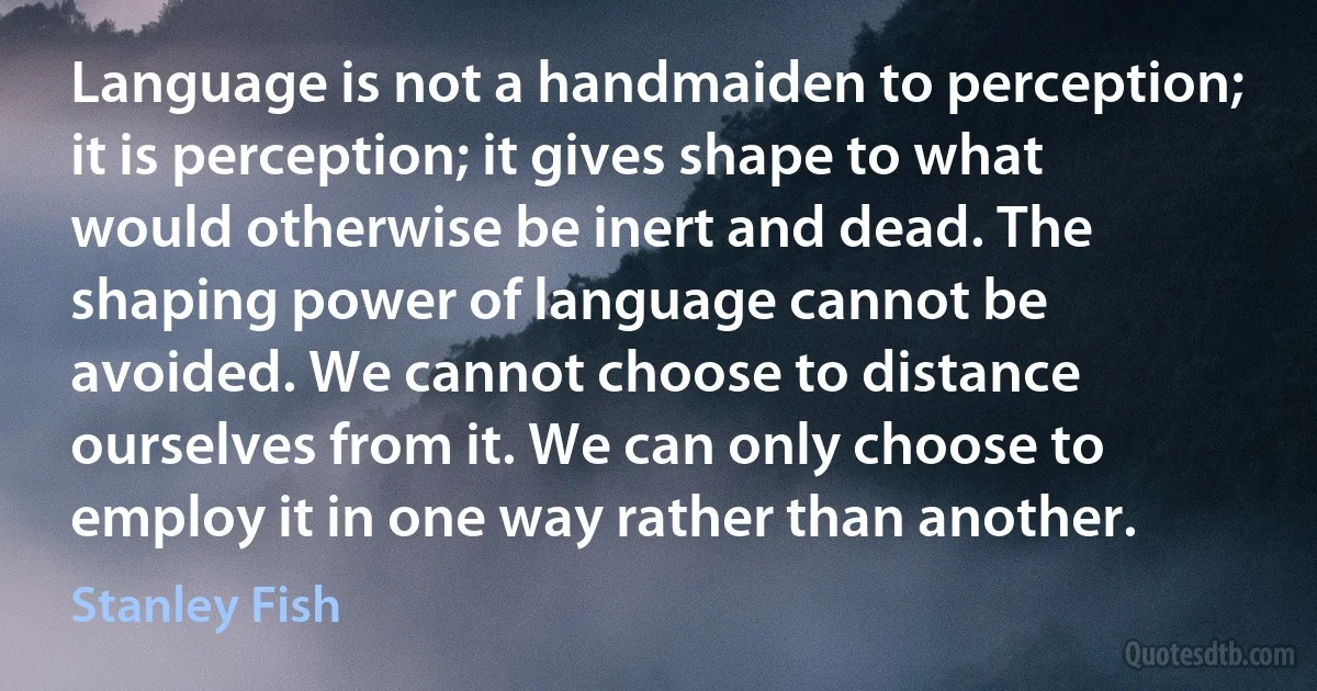 Language is not a handmaiden to perception; it is perception; it gives shape to what would otherwise be inert and dead. The shaping power of language cannot be avoided. We cannot choose to distance ourselves from it. We can only choose to employ it in one way rather than another. (Stanley Fish)