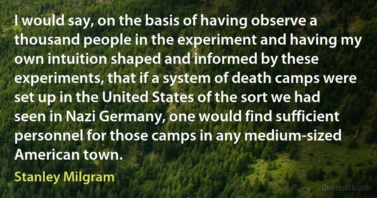 I would say, on the basis of having observe a thousand people in the experiment and having my own intuition shaped and informed by these experiments, that if a system of death camps were set up in the United States of the sort we had seen in Nazi Germany, one would find sufficient personnel for those camps in any medium-sized American town. (Stanley Milgram)