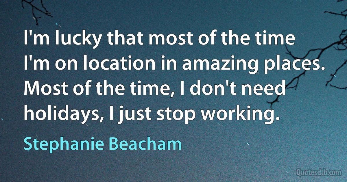 I'm lucky that most of the time I'm on location in amazing places. Most of the time, I don't need holidays, I just stop working. (Stephanie Beacham)