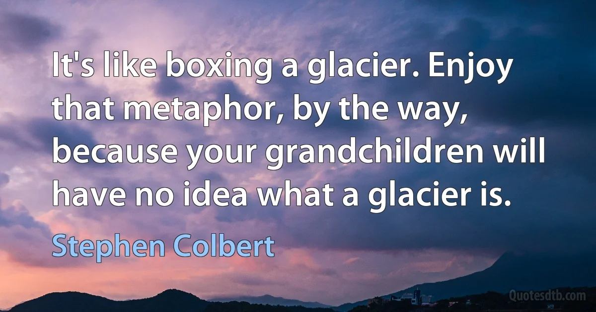 It's like boxing a glacier. Enjoy that metaphor, by the way, because your grandchildren will have no idea what a glacier is. (Stephen Colbert)