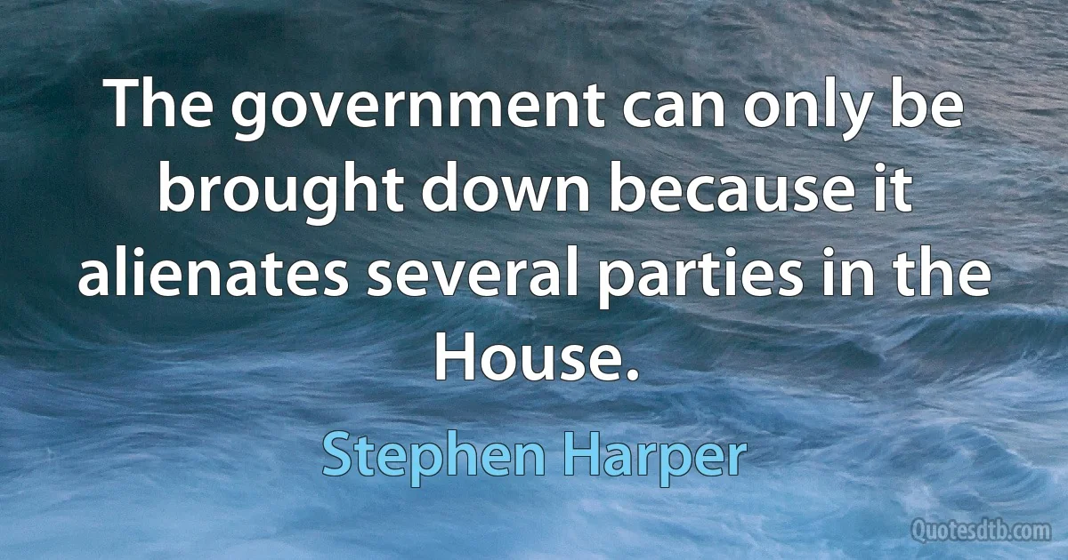 The government can only be brought down because it alienates several parties in the House. (Stephen Harper)