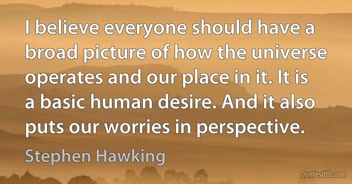 I believe everyone should have a broad picture of how the universe operates and our place in it. It is a basic human desire. And it also puts our worries in perspective. (Stephen Hawking)