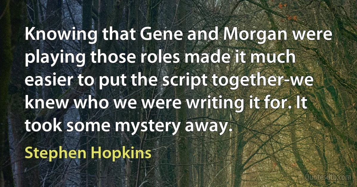 Knowing that Gene and Morgan were playing those roles made it much easier to put the script together-we knew who we were writing it for. It took some mystery away. (Stephen Hopkins)