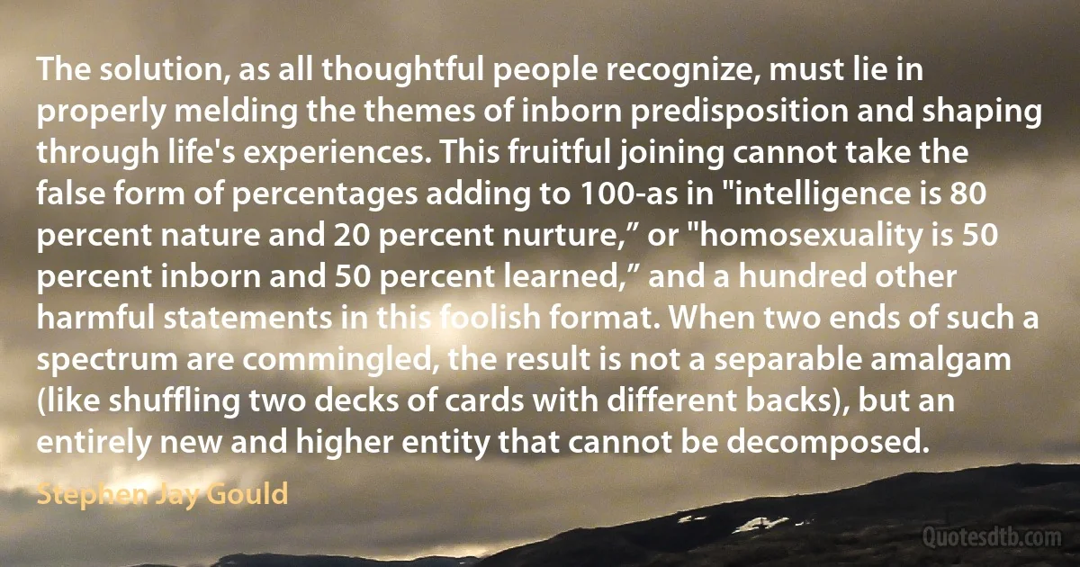 The solution, as all thoughtful people recognize, must lie in properly melding the themes of inborn predisposition and shaping through life's experiences. This fruitful joining cannot take the false form of percentages adding to 100-as in "intelligence is 80 percent nature and 20 percent nurture,” or "homosexuality is 50 percent inborn and 50 percent learned,” and a hundred other harmful statements in this foolish format. When two ends of such a spectrum are commingled, the result is not a separable amalgam (like shuffling two decks of cards with different backs), but an entirely new and higher entity that cannot be decomposed. (Stephen Jay Gould)