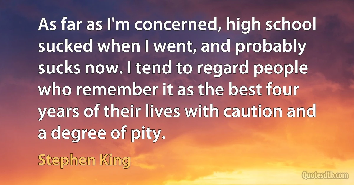 As far as I'm concerned, high school sucked when I went, and probably sucks now. I tend to regard people who remember it as the best four years of their lives with caution and a degree of pity. (Stephen King)