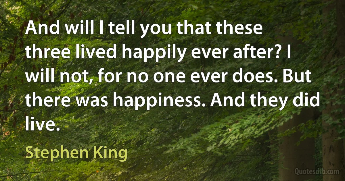 And will I tell you that these three lived happily ever after? I will not, for no one ever does. But there was happiness. And they did live. (Stephen King)