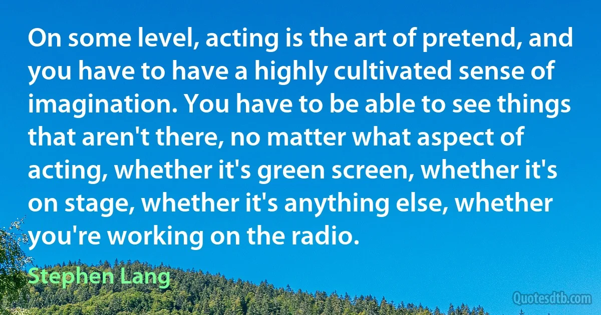 On some level, acting is the art of pretend, and you have to have a highly cultivated sense of imagination. You have to be able to see things that aren't there, no matter what aspect of acting, whether it's green screen, whether it's on stage, whether it's anything else, whether you're working on the radio. (Stephen Lang)