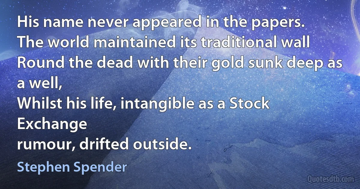 His name never appeared in the papers.
The world maintained its traditional wall
Round the dead with their gold sunk deep as a well,
Whilst his life, intangible as a Stock Exchange
rumour, drifted outside. (Stephen Spender)