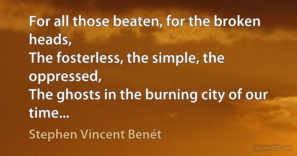 For all those beaten, for the broken heads,
The fosterless, the simple, the oppressed,
The ghosts in the burning city of our time... (Stephen Vincent Benét)