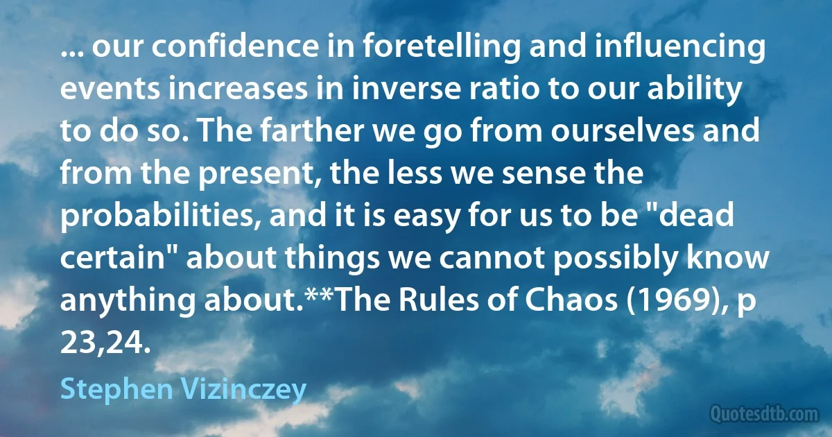 ... our confidence in foretelling and influencing events increases in inverse ratio to our ability to do so. The farther we go from ourselves and from the present, the less we sense the probabilities, and it is easy for us to be "dead certain" about things we cannot possibly know anything about.**The Rules of Chaos (1969), p 23,24. (Stephen Vizinczey)