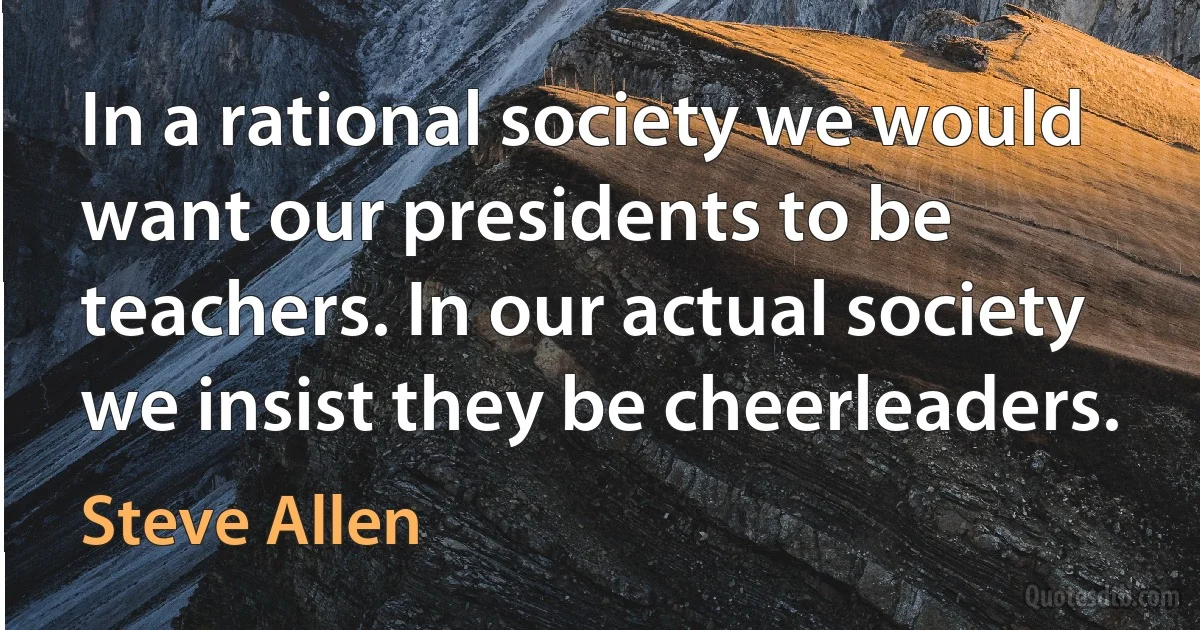 In a rational society we would want our presidents to be teachers. In our actual society we insist they be cheerleaders. (Steve Allen)