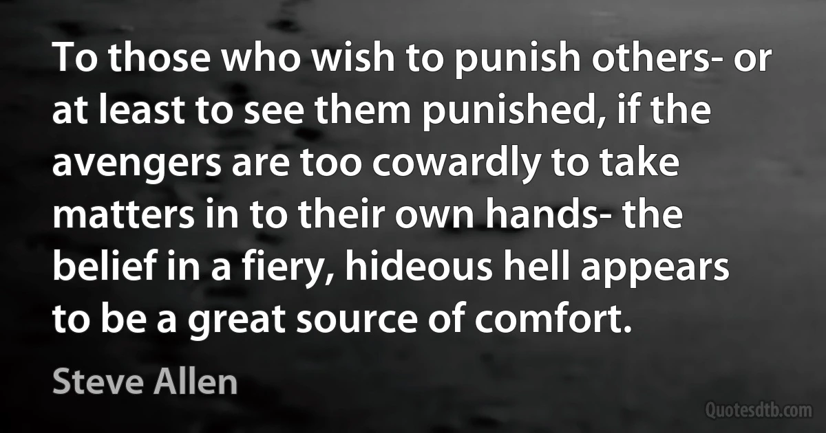 To those who wish to punish others- or at least to see them punished, if the avengers are too cowardly to take matters in to their own hands- the belief in a fiery, hideous hell appears to be a great source of comfort. (Steve Allen)