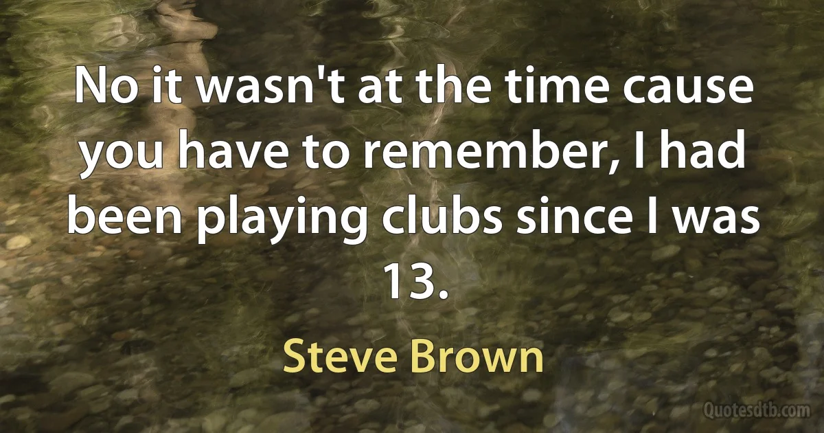 No it wasn't at the time cause you have to remember, I had been playing clubs since I was 13. (Steve Brown)