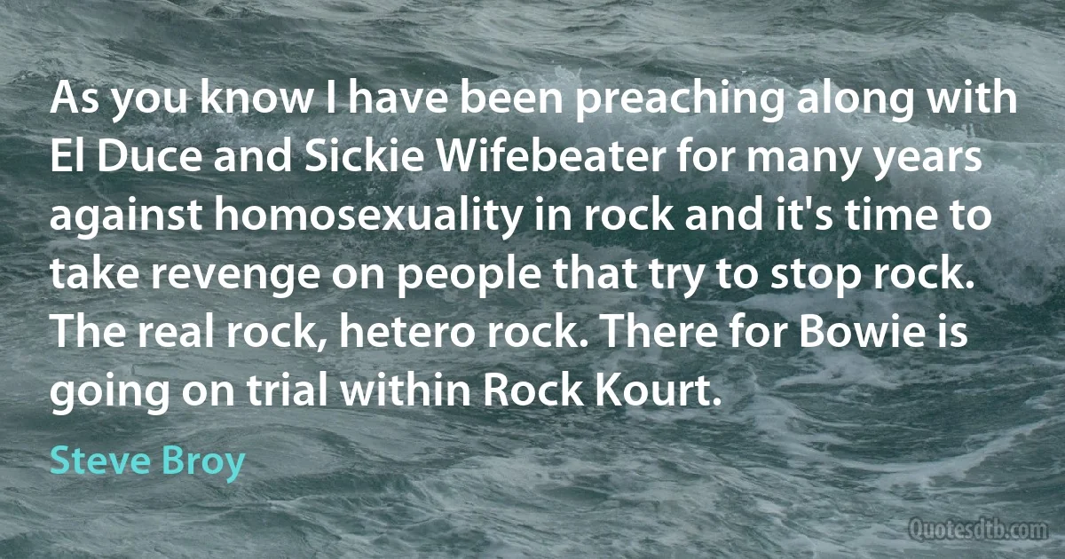 As you know I have been preaching along with El Duce and Sickie Wifebeater for many years against homosexuality in rock and it's time to take revenge on people that try to stop rock. The real rock, hetero rock. There for Bowie is going on trial within Rock Kourt. (Steve Broy)