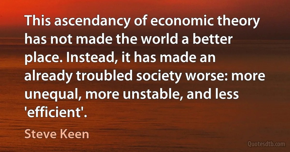 This ascendancy of economic theory has not made the world a better place. Instead, it has made an already troubled society worse: more unequal, more unstable, and less 'efficient'. (Steve Keen)