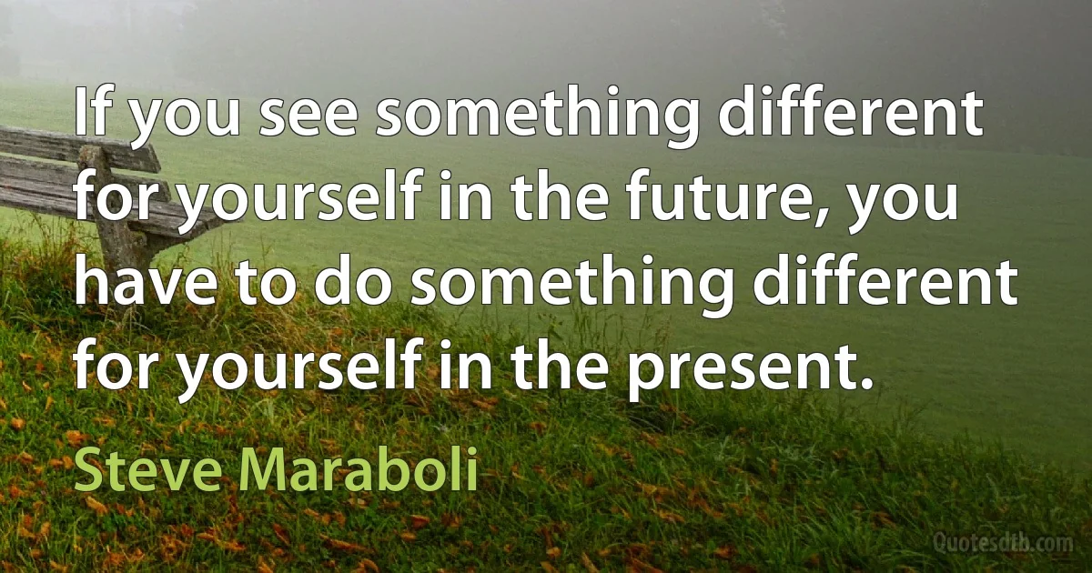 If you see something different for yourself in the future, you have to do something different for yourself in the present. (Steve Maraboli)