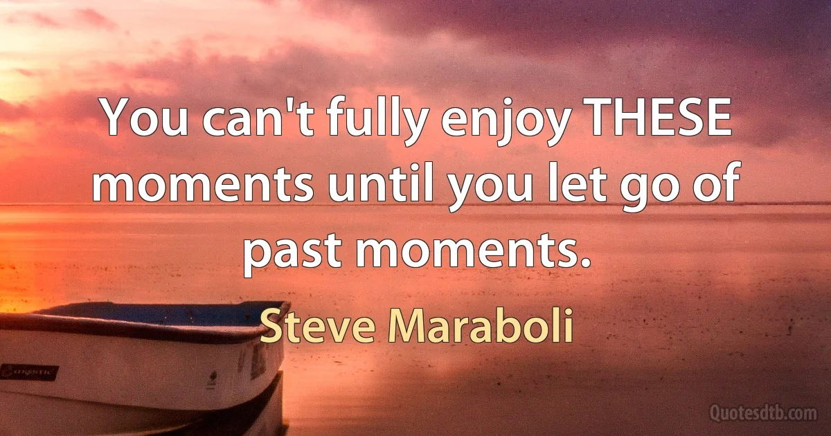 You can't fully enjoy THESE moments until you let go of past moments. (Steve Maraboli)