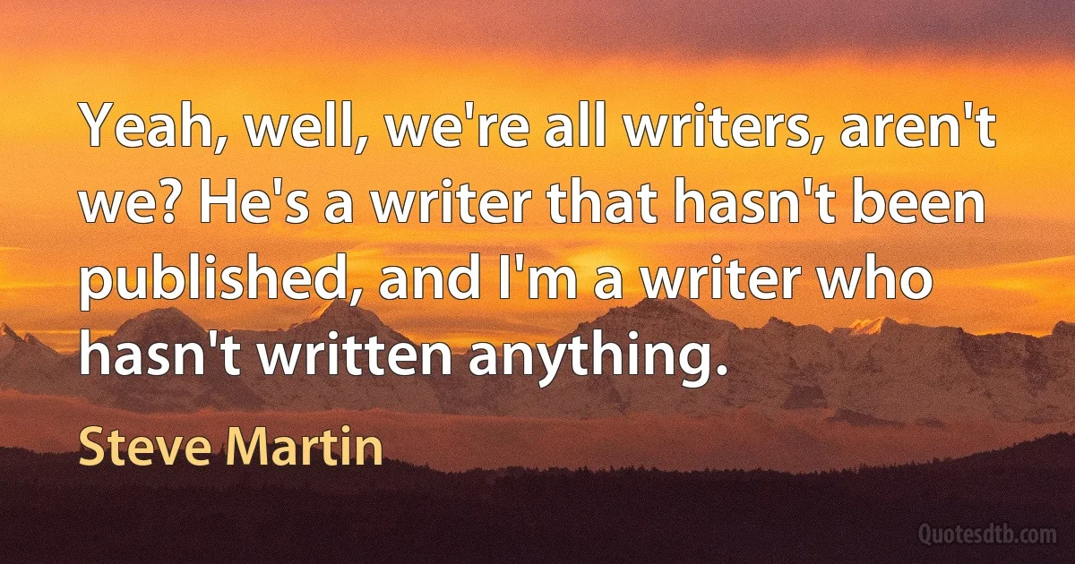 Yeah, well, we're all writers, aren't we? He's a writer that hasn't been published, and I'm a writer who hasn't written anything. (Steve Martin)