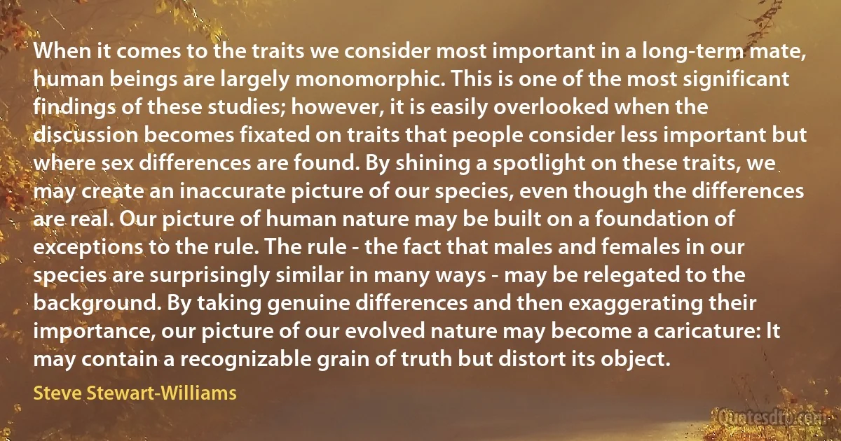 When it comes to the traits we consider most important in a long-term mate, human beings are largely monomorphic. This is one of the most significant findings of these studies; however, it is easily overlooked when the discussion becomes fixated on traits that people consider less important but where sex differences are found. By shining a spotlight on these traits, we may create an inaccurate picture of our species, even though the differences are real. Our picture of human nature may be built on a foundation of exceptions to the rule. The rule - the fact that males and females in our species are surprisingly similar in many ways - may be relegated to the background. By taking genuine differences and then exaggerating their importance, our picture of our evolved nature may become a caricature: It may contain a recognizable grain of truth but distort its object. (Steve Stewart-Williams)