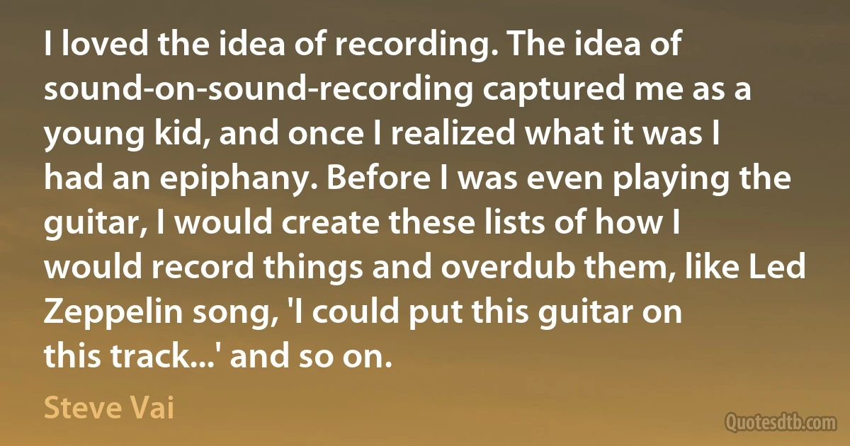 I loved the idea of recording. The idea of sound-on-sound-recording captured me as a young kid, and once I realized what it was I had an epiphany. Before I was even playing the guitar, I would create these lists of how I would record things and overdub them, like Led Zeppelin song, 'I could put this guitar on this track...' and so on. (Steve Vai)