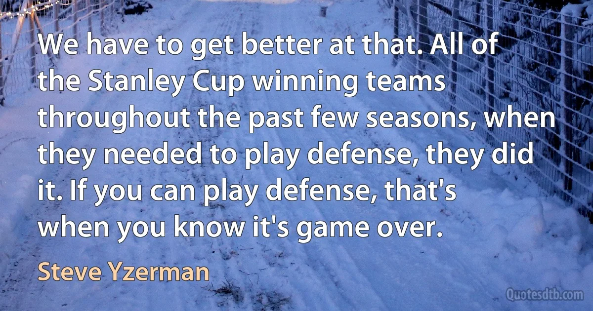 We have to get better at that. All of the Stanley Cup winning teams throughout the past few seasons, when they needed to play defense, they did it. If you can play defense, that's when you know it's game over. (Steve Yzerman)