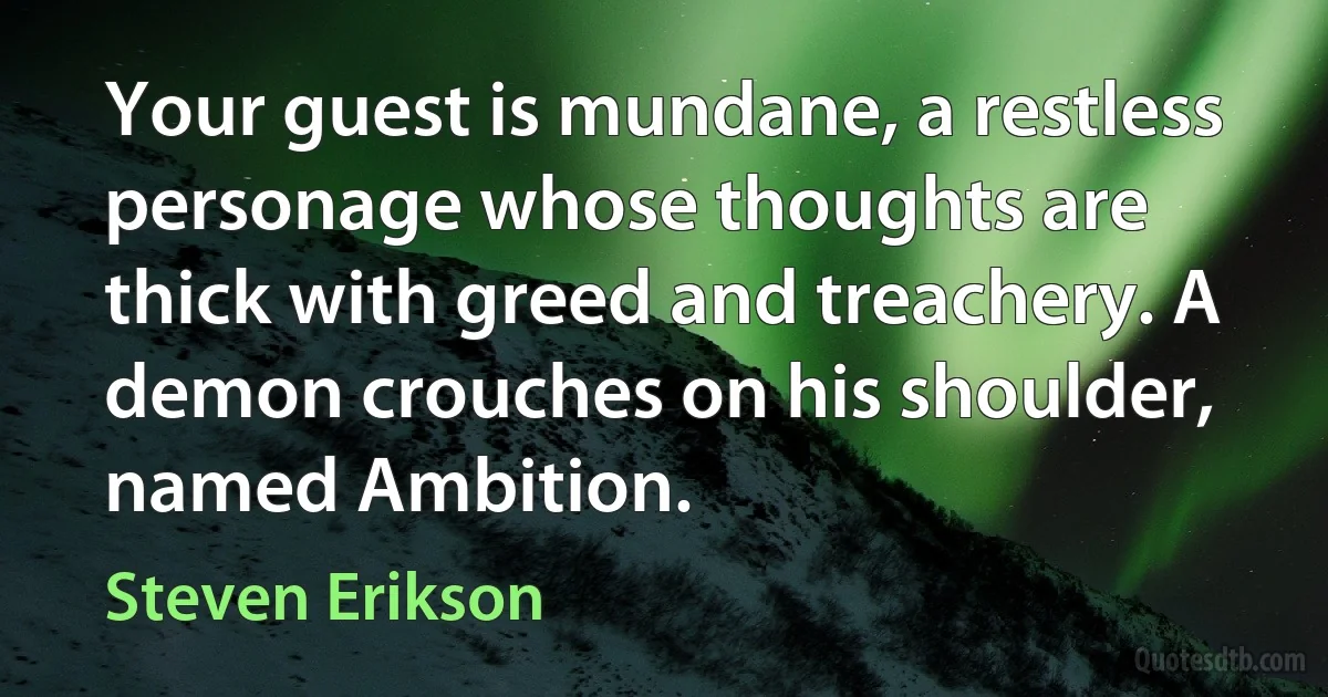 Your guest is mundane, a restless personage whose thoughts are thick with greed and treachery. A demon crouches on his shoulder, named Ambition. (Steven Erikson)