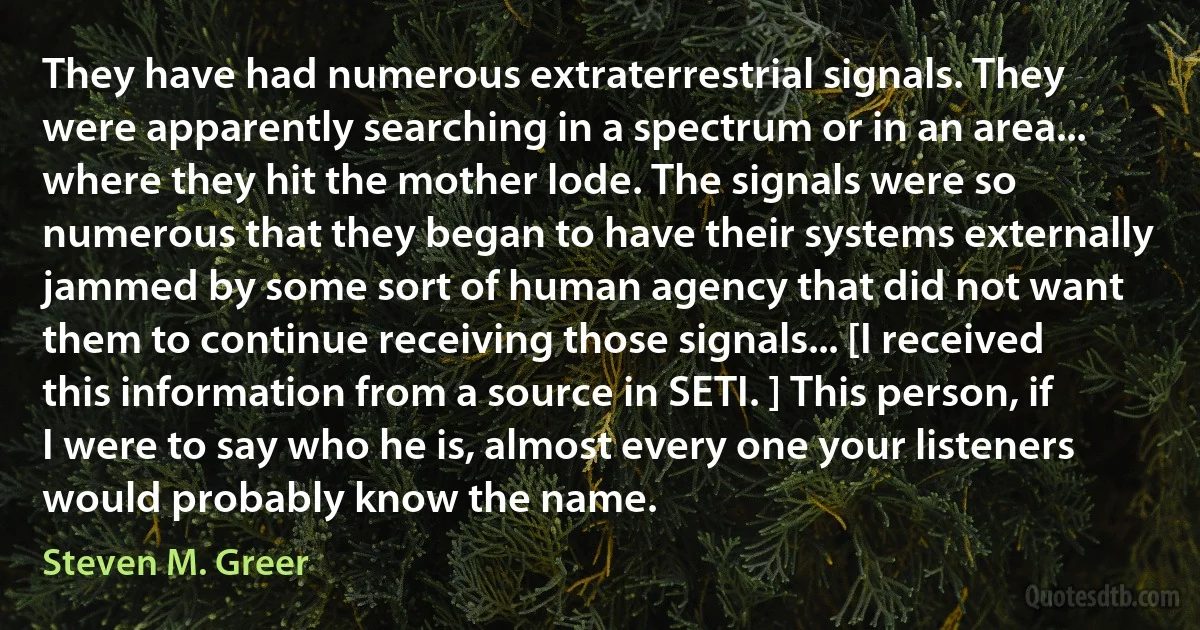 They have had numerous extraterrestrial signals. They were apparently searching in a spectrum or in an area... where they hit the mother lode. The signals were so numerous that they began to have their systems externally jammed by some sort of human agency that did not want them to continue receiving those signals... [I received this information from a source in SETI. ] This person, if I were to say who he is, almost every one your listeners would probably know the name. (Steven M. Greer)