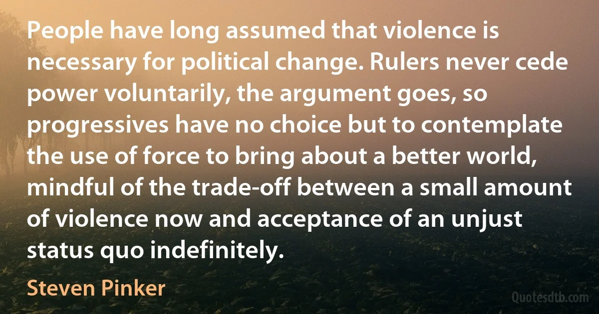 People have long assumed that violence is necessary for political change. Rulers never cede power voluntarily, the argument goes, so progressives have no choice but to contemplate the use of force to bring about a better world, mindful of the trade-off between a small amount of violence now and acceptance of an unjust status quo indefinitely. (Steven Pinker)